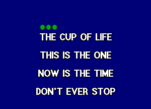 THE CUP OF LIFE

THIS IS THE ONE
NOW IS THE TIME
DON'T EVER STOP