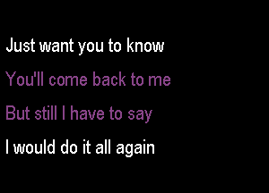 Just want you to know

You'll come back to me

But still I have to say

I would do it all again