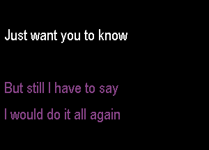 Just want you to know

But still I have to say

I would do it all again