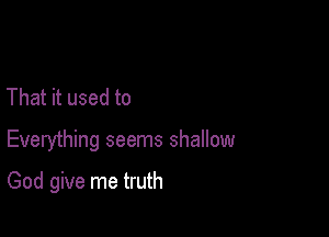 That it used to

Everything seems shallow

God give me truth