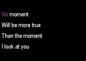 No moment
Will be more true

Than the moment

I look at you