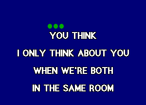 YOU THINK

I ONLY THINK ABOUT YOU
WHEN WE'RE BOTH
IN THE SAME ROOM