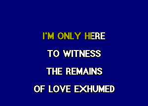 I'M ONLY HERE

TO WITNESS
THE REMAINS
OF LOVE EXHUMED