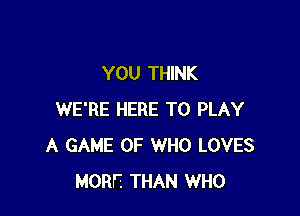 YOU THINK

WE'RE HERE TO PLAY
A GAME OF WHO LOVES
MORE THAN WHO