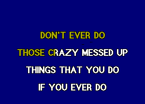 DON'T EVER DO

THOSE CRAZY MESSED UP
THINGS THAT YOU DO
IF YOU EVER DO