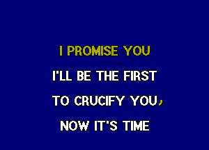 I PROMISE YOU

I'LL BE THE FIRST
TO CRUCIFY YOU)
NOW IT'S TIME