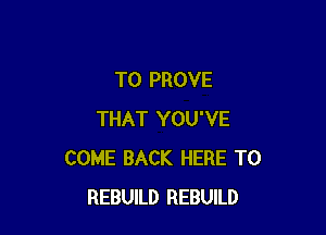 T0 PROVE

THAT YOU'VE
COME BACK HERE TO
REBUILD REBUILD