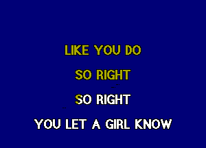 LIKE YOU DO

SO RIGHT
SO RIGHT
YOU LET A GIRL KNOW