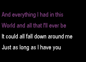 And everything I had in this
World and all that I'll ever be

It could all fall down around me

Just as long as l have you