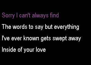 Sorry I can't always find
The words to say but everything

I've ever known gets swept away

Inside of your love