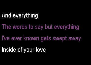 And everything
The words to say but everything

I've ever known gets swept away

Inside of your love