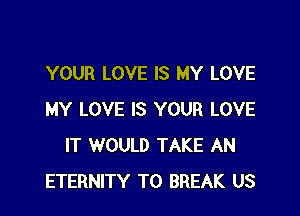 YOUR LOVE IS MY LOVE

MY LOVE IS YOUR LOVE
IT WOULD TAKE AN
ETERNITY T0 BREAK US