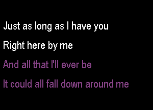 Just as long as l have you

Right here by me
And all that I'll ever be

It could all fall down around me