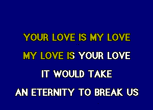 YOUR LOVE IS MY LOVE

MY LOVE IS YOUR LOVE
IT WOULD TAKE
AN ETERNITY T0 BREAK US