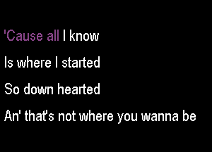 'Cause all I know
Is where I started

So down hearted

An' that's not where you wanna be