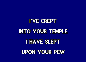 I'VE CREPT

INTO YOUR TEMPLE
I HAVE SLEPT
UPON YOUR PEW