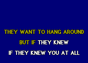 THEY WANT TO HANG AROUND
BUT IF THEY KNEW
IF THEY KNEW YOU AT ALL