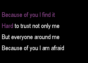 Because of you I fund it

Hard to trust not only me

But everyone around me

Because of you I am afraid