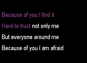 Because of you I fund it

Hard to trust not only me

But everyone around me

Because of you I am afraid