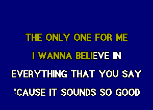 THE ONLY ONE FOR ME
I WANNA BELIEVE IN
EVERYTHING THAT YOU SAY
'CAUSE IT SOUNDS SO GOOD