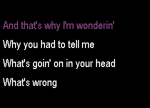 And thafs why I'm wonderin'

Why you had to tell me

Whafs goin' on in your head

What's wrong