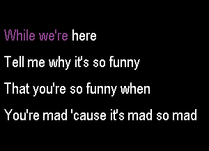 While we're here

Tell me why ifs so funny

That you're so funny when

You're mad 'cause ifs mad so mad