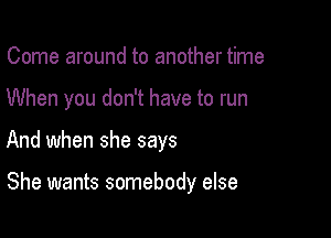 Come around to another time

When you don't have to run

And when she says

She wants somebody else