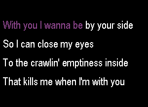 With you I wanna be by your side
So I can close my eyes

To the crawlin' emptiness inside

That kills me when I'm with you