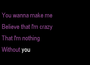 You wanna make me

Believe that I'm crazy

That I'm nothing
Without you