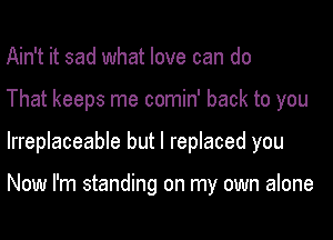 Ain't it sad what love can do
That keeps me comin' back to you
Irreplaceable but I replaced you

Now I'm standing on my own alone