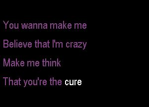 You wanna make me

Believe that I'm crazy

Make me think

That you're the cure