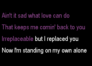 Ain't it sad what love can do
That keeps me comin' back to you
Irreplaceable but I replaced you

Now I'm standing on my own alone