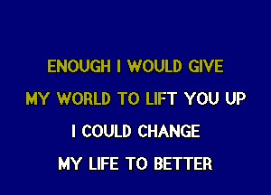ENOUGH I WOULD GIVE

MY WORLD T0 LIFT YOU UP
I COULD CHANGE
MY LIFE T0 BETTER