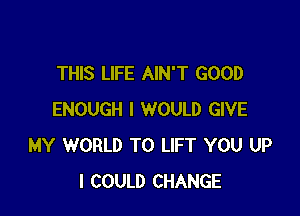 THIS LIFE AIN'T GOOD

ENOUGH I WOULD GIVE
MY WORLD T0 LIFT YOU UP
I COULD CHANGE