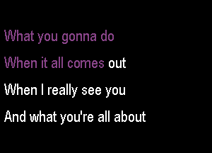 What you gonna do
When it all comes out

When I really see you

And what you're all about