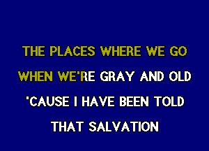 THE PLACES WHERE WE GO
WHEN WE'RE GRAY AND OLD
'CAUSE I HAVE BEEN TOLD
THAT SALVATION