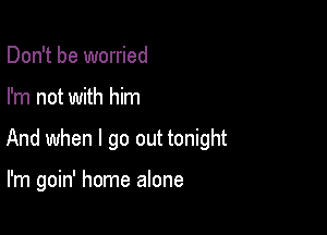 Don't be worried

I'm not with him

And when I go out tonight

I'm goin' home alone