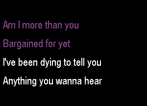 Am I more than you
Bargained for yet

I've been dying to tell you

Anything you wanna hear