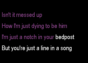 Isn't it messed up

How I'm just dying to be him

I'm just a notch in your bedpost

But you're just a line in a song