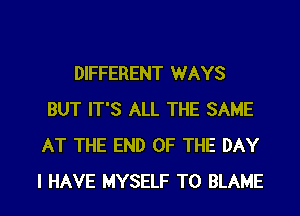 DIFFERENT WAYS
BUT IT'S ALL THE SAME
AT THE END OF THE DAY

I HAVE MYSELF TO BLAME l