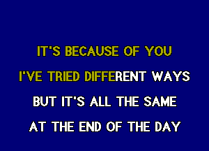 IT'S BECAUSE OF YOU
I'VE TRIED DIFFERENT WAYS
BUT IT'S ALL THE SAME
AT THE END OF THE DAY