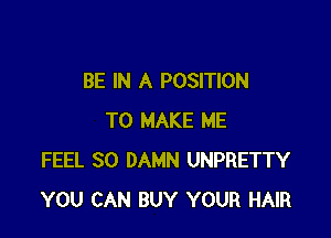BE IN A POSITION

TO MAKE ME
FEEL SO DAMN UNPRETTY
YOU CAN BUY YOUR HAIR