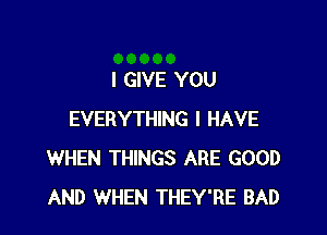 I GIVE YOU

EVERYTHING I HAVE
WHEN THINGS ARE GOOD
AND WHEN THEY'RE BAD