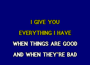 I GIVE YOU

EVERYTHING I HAVE
WHEN THINGS ARE GOOD
AND WHEN THEY'RE BAD