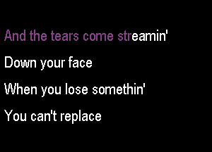 And the tears come streamin'
Down your face

When you lose somethin'

You can't replace