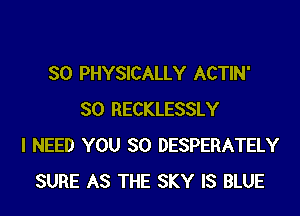 SO PHYSICALLY ACTIN'
SO RECKLESSLY
I NEED YOU SO DESPERATELY
SURE AS THE SKY IS BLUE