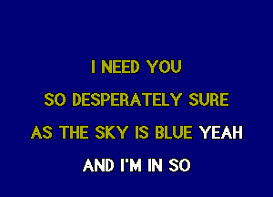 I NEED YOU

SO DESPERATELY SURE
AS THE SKY IS BLUE YEAH
AND I'M IN 30