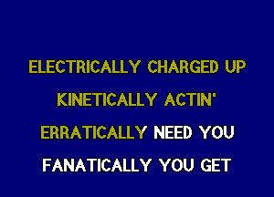 ELECTRICALLY CHARGED UP
KINETICALLY ACTIN'
ERRATICALLY NEED YOU
FANATICALLY YOU GET