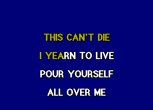 THIS CAN'T DIE

I YEARN TO LIVE
POUR YOURSELF
ALL OVER ME