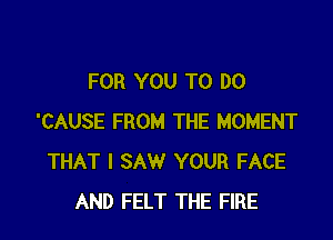 FOR YOU TO DO

'CAUSE FROM THE MOMENT
THAT I SAW YOUR FACE
AND FELT THE FIRE